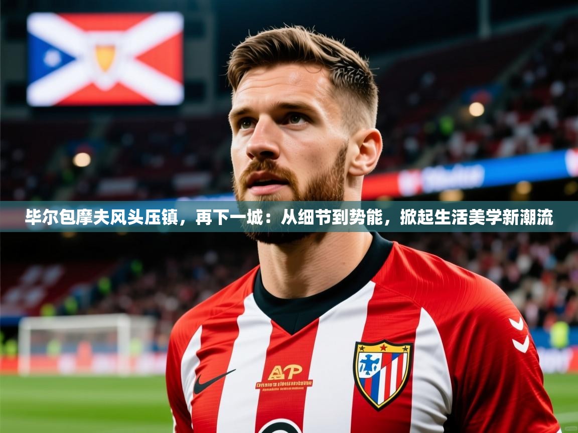 2026安博体育在线毕尔包摩夫风头压镇,再下一城:从细节到势能,掀起生活美学新潮流 第1张