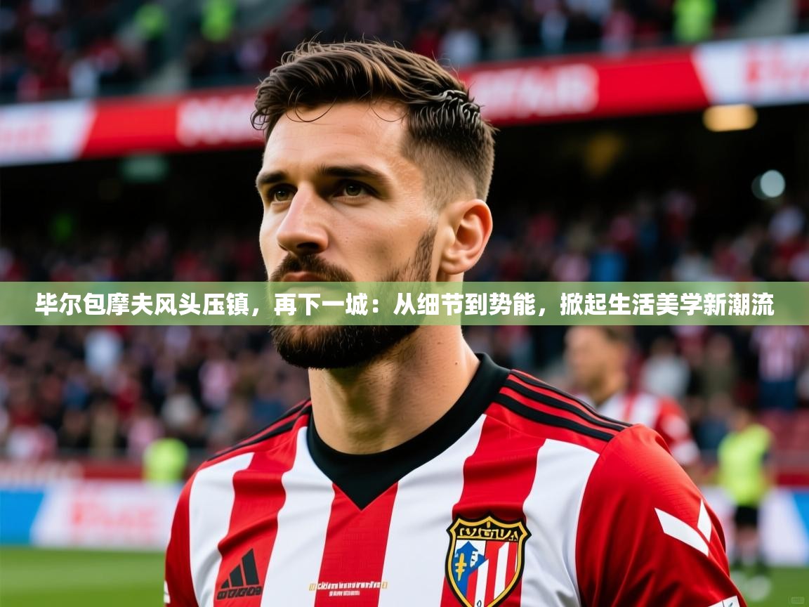 2026安博体育在线毕尔包摩夫风头压镇,再下一城:从细节到势能,掀起生活美学新潮流 第3张